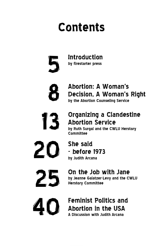 Contents  5  Introduction  by firestarter press  Abortion: A Woman’s Decision, A Woman’s Right  by the Abortion Counseling Service  Organizing a Clandestine  Abortion Service  by Ruth Surgal and the CWLU Herstory Ccommittee  She said - before 1973  by Judith Arcana  On the Job with Jane  by Jeanne Galatzer-Levy and the CWLU Herstory Committee  Feminist Politics and Abortion in the USA  A Discussion with Judith Arcana 